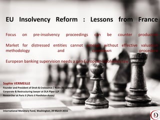 EU Insolvency Reform : Lessons from France
Focus on pre-insolvency proceedings can be counter productive
Market for distressed entities cannot emerge without effective valuation
methodology and cramdown procedure
European banking supervision needs a pan European insolvency law
Sophie VERMEILLE
Founder and President of Droit & Croissance / Rules for Growth
Corporate & Restructuring lawyer at DLA Piper LLP
Researcher at Paris II (Paris II Panthéon-Assas)
International Monetary Fund, Washington, 29 March 2016
 