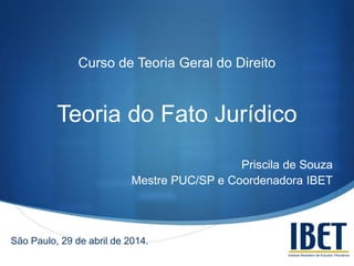 S
Curso de Teoria Geral do Direito
Teoria do Fato Jurídico
Priscila de Souza
Mestre PUC/SP e Coordenadora IBET
São Paulo, 29 de abril de 2014.
 