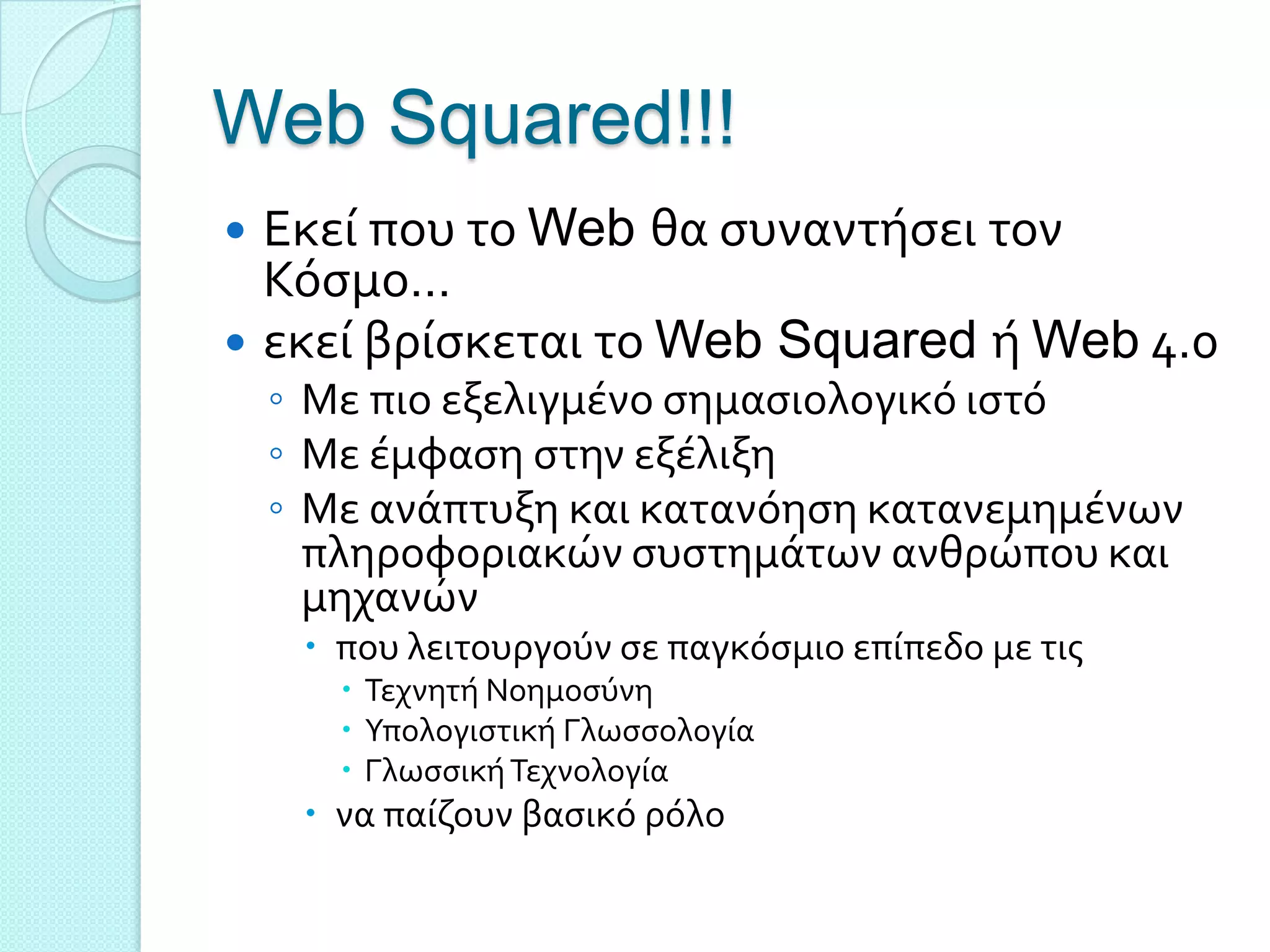 Web Squared!!!
 Εκεύ που το Web θα ςυναντόςει τον
  Κόςμο…
 εκεύ βρύςκεται το Web Squared ό Web 4.0
    ◦ Με πιο εξελιγμϋνο ςημαςιολογικό ιςτό
    ◦ Με ϋμφαςη ςτην εξϋλιξη
    ◦ Με ανϊπτυξη και κατανόηςη κατανεμημϋνων
      πληροφοριακών ςυςτημϊτων ανθρώπου και
      μηχανών
      που λειτουργούν ςε παγκόςμιο επύπεδο με τισ
        Σεχνητό Νοημοςύνη
        Τπολογιςτικό Γλωςςολογύα
        Γλωςςικό Σεχνολογύα
      να παύζουν βαςικό ρόλο
 