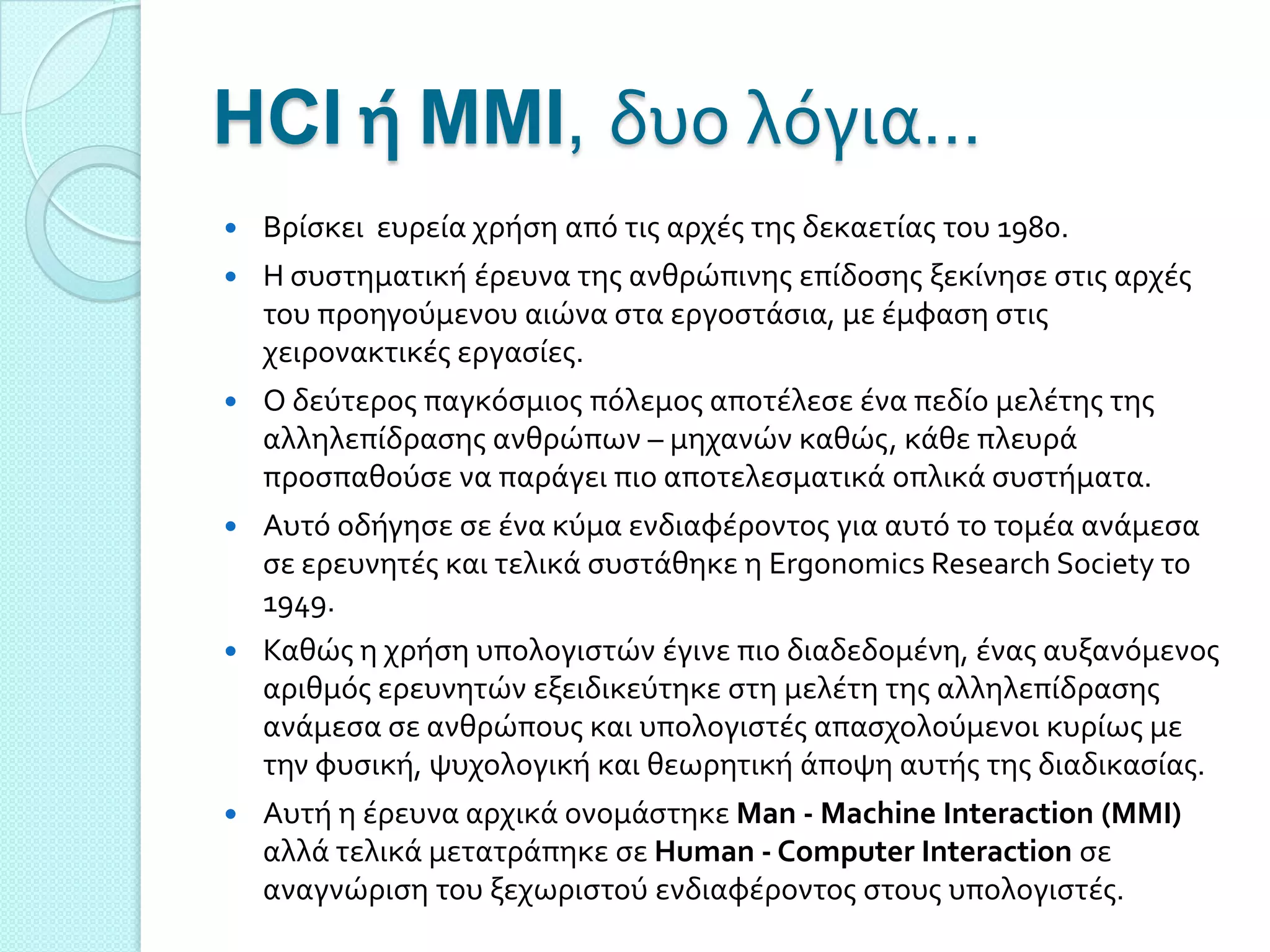 HCI ή MMI, δυο λόγια…
   Βρύςκει ευρεύα χρόςη από τισ αρχϋσ τησ δεκαετύασ του 1980.
   Η ςυςτηματικό ϋρευνα τησ ανθρώπινησ επύδοςησ ξεκύνηςε ςτισ αρχϋσ
    του προηγούμενου αιώνα ςτα εργοςτϊςια, με ϋμφαςη ςτισ
    χειρονακτικϋσ εργαςύεσ.
   Ο δεύτεροσ παγκόςμιοσ πόλεμοσ αποτϋλεςε ϋνα πεδύο μελϋτησ τησ
    αλληλεπύδραςησ ανθρώπων – μηχανών καθώσ, κϊθε πλευρϊ
    προςπαθούςε να παρϊγει πιο αποτελεςματικϊ οπλικϊ ςυςτόματα.
   Αυτό οδόγηςε ςε ϋνα κύμα ενδιαφϋροντοσ για αυτό το τομϋα ανϊμεςα
    ςε ερευνητϋσ και τελικϊ ςυςτϊθηκε η Ergonomics Research Society το
    1949.
   Καθώσ η χρόςη υπολογιςτών ϋγινε πιο διαδεδομϋνη, ϋνασ αυξανόμενοσ
    αριθμόσ ερευνητών εξειδικεύτηκε ςτη μελϋτη τησ αλληλεπύδραςησ
    ανϊμεςα ςε ανθρώπουσ και υπολογιςτϋσ απαςχολούμενοι κυρύωσ με
    την φυςικό, ψυχολογικό και θεωρητικό ϊποψη αυτόσ τησ διαδικαςύασ.
   Αυτό η ϋρευνα αρχικϊ ονομϊςτηκε Man - Machine Interaction (MMI)
    αλλϊ τελικϊ μετατρϊπηκε ςε Human - Computer Interaction ςε
    αναγνώριςη του ξεχωριςτού ενδιαφϋροντοσ ςτουσ υπολογιςτϋσ.
 