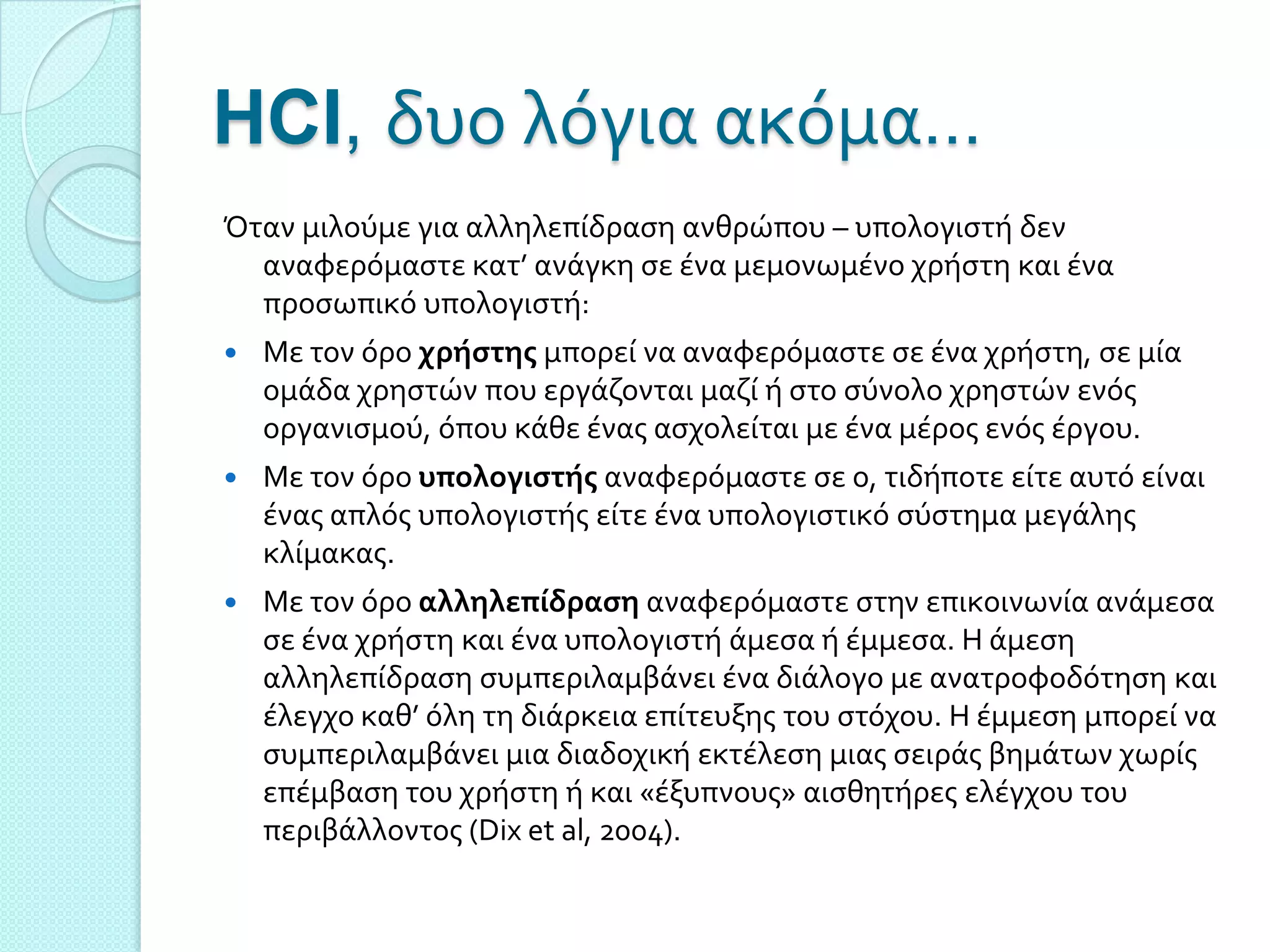 HCI, δυο λόγια ακόμα…
Όταν μιλούμε για αλληλεπύδραςη ανθρώπου – υπολογιςτό δεν
  αναφερόμαςτε κατ’ ανϊγκη ςε ϋνα μεμονωμϋνο χρόςτη και ϋνα
  προςωπικό υπολογιςτό:
   Με τον όρο χρήςτησ μπορεύ να αναφερόμαςτε ςε ϋνα χρόςτη, ςε μύα
    ομϊδα χρηςτών που εργϊζονται μαζύ ό ςτο ςύνολο χρηςτών ενόσ
    οργανιςμού, όπου κϊθε ϋνασ αςχολεύται με ϋνα μϋροσ ενόσ ϋργου.
   Με τον όρο υπολογιςτήσ αναφερόμαςτε ςε ο, τιδόποτε εύτε αυτό εύναι
    ϋνασ απλόσ υπολογιςτόσ εύτε ϋνα υπολογιςτικό ςύςτημα μεγϊλησ
    κλύμακασ.
   Με τον όρο αλληλεπίδραςη αναφερόμαςτε ςτην επικοινωνύα ανϊμεςα
    ςε ϋνα χρόςτη και ϋνα υπολογιςτό ϊμεςα ό ϋμμεςα. Η ϊμεςη
    αλληλεπύδραςη ςυμπεριλαμβϊνει ϋνα διϊλογο με ανατροφοδότηςη και
    ϋλεγχο καθ’ όλη τη διϊρκεια επύτευξησ του ςτόχου. Η ϋμμεςη μπορεύ να
    ςυμπεριλαμβϊνει μια διαδοχικό εκτϋλεςη μιασ ςειρϊσ βημϊτων χωρύσ
    επϋμβαςη του χρόςτη ό και «ϋξυπνουσ» αιςθητόρεσ ελϋγχου του
    περιβϊλλοντοσ (Dix et al, 2004).
 
