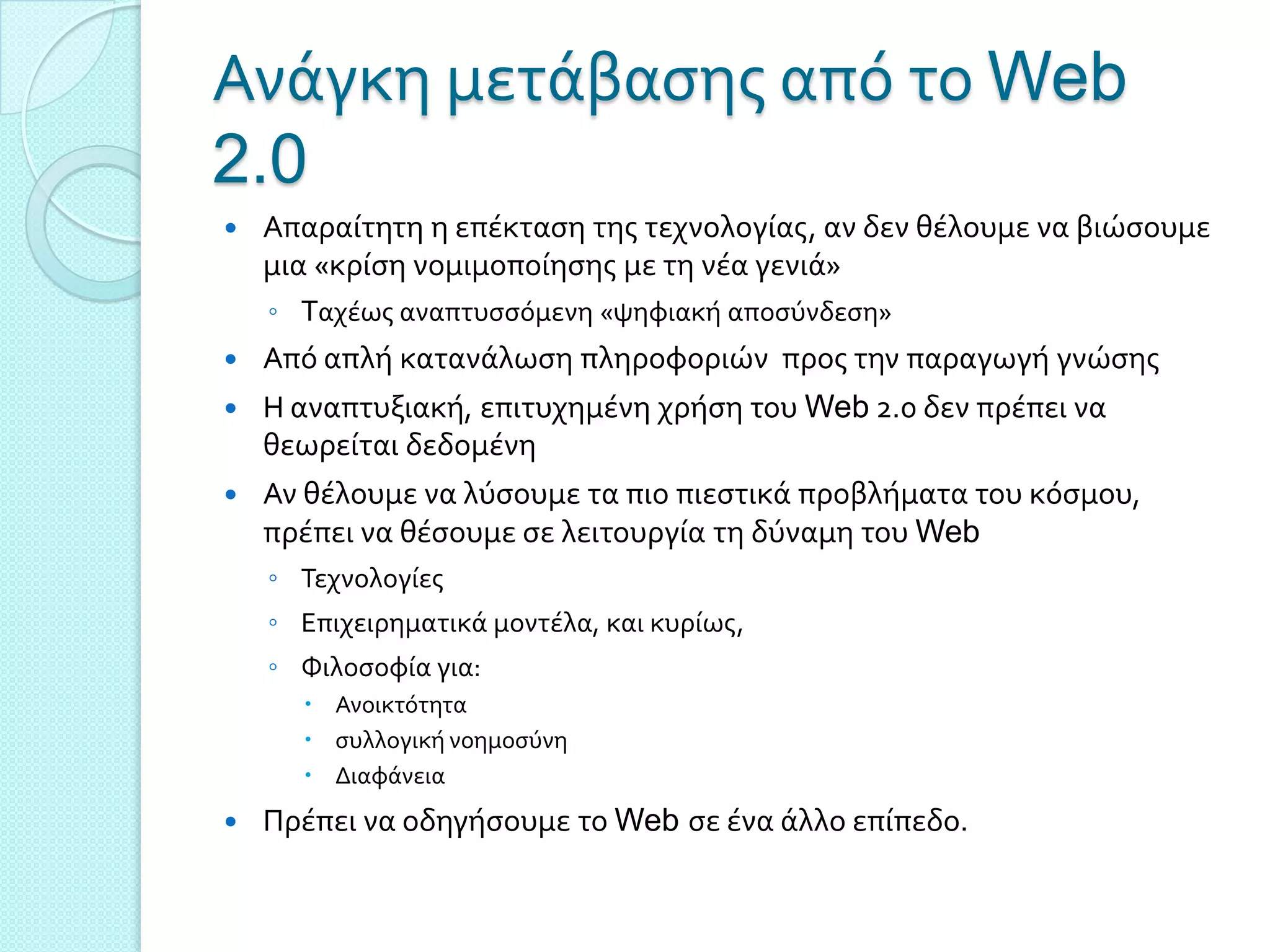 Ανϊγκη μετϊβαςησ από το Web
2.0
   Απαραύτητη η επϋκταςη τησ τεχνολογύασ, αν δεν θϋλουμε να βιώςουμε
    μια «κρύςη νομιμοπούηςησ με τη νϋα γενιϊ»
    ◦ Tαχϋωσ αναπτυςςόμενη «ψηφιακό αποςύνδεςη»
   Από απλό κατανϊλωςη πληροφοριών προσ την παραγωγό γνώςησ
   Η αναπτυξιακό, επιτυχημϋνη χρόςη του Web 2.0 δεν πρϋπει να
    θεωρεύται δεδομϋνη
   Αν θϋλουμε να λύςουμε τα πιο πιεςτικϊ προβλόματα του κόςμου,
    πρϋπει να θϋςουμε ςε λειτουργύα τη δύναμη του Web
    ◦ Σεχνολογύεσ
    ◦ Επιχειρηματικϊ μοντϋλα, και κυρύωσ,
    ◦ Υιλοςοφύα για:
       Ανοικτότητα
       ςυλλογικό νοημοςύνη
       Διαφϊνεια
   Πρϋπει να οδηγόςουμε το Web ςε ϋνα ϊλλο επύπεδο.
 