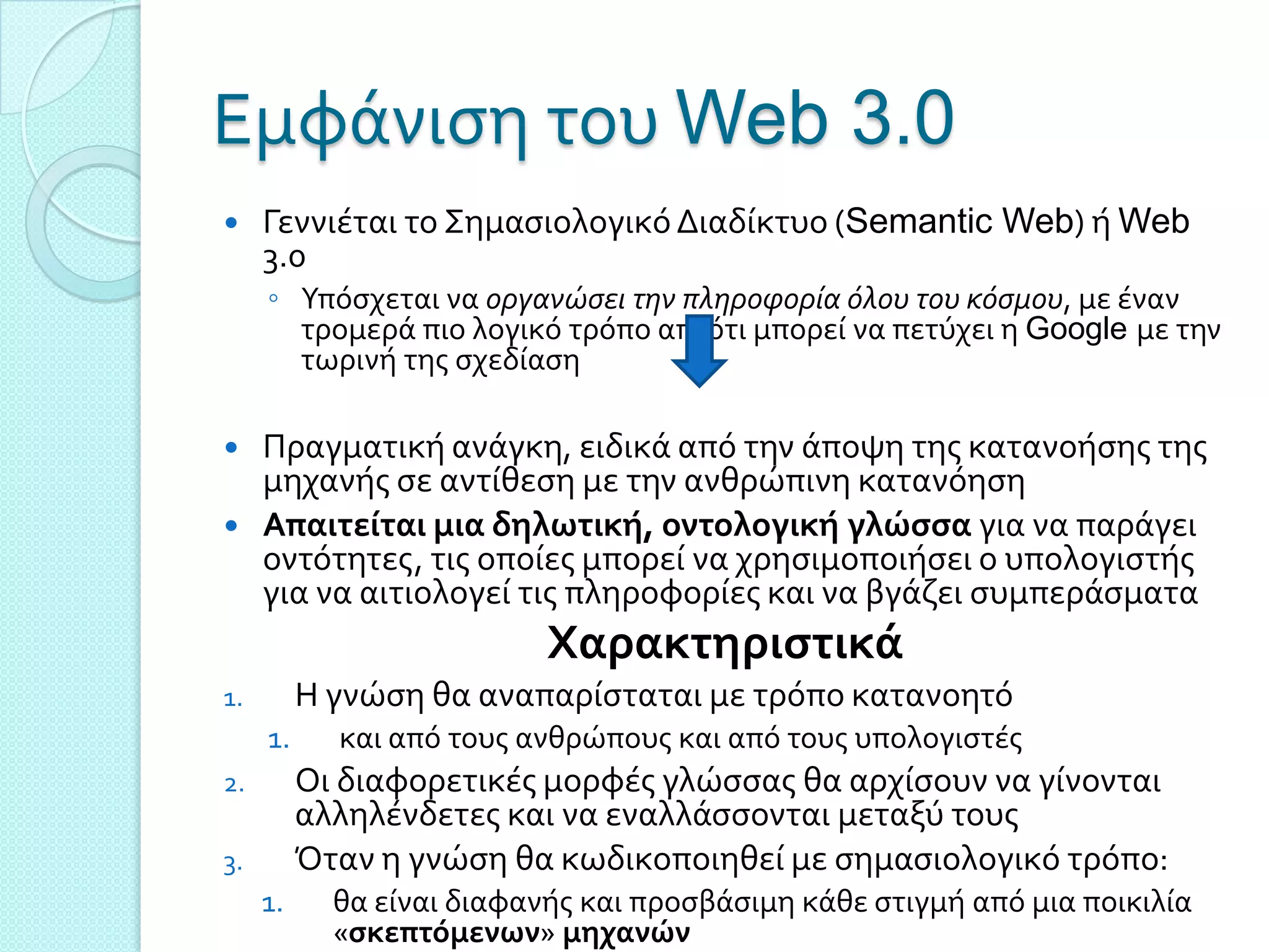 Εμφϊνιςη του Web 3.0
    Γεννιϋται το ΢ημαςιολογικό Διαδύκτυο (Semantic Web) ό Web
     3.0
     ◦ Τπόςχεται να οργανώςει την πληροφορία όλου του κόςμου, με ϋναν
       τρομερϊ πιο λογικό τρόπο απ’ ότι μπορεύ να πετύχει η Google με την
       τωρινό τησ ςχεδύαςη

    Πραγματικό ανϊγκη, ειδικϊ από την ϊποψη τησ κατανοόςησ τησ
     μηχανόσ ςε αντύθεςη με την ανθρώπινη κατανόηςη
    Απαιτείται μια δηλωτική, οντολογική γλώςςα για να παρϊγει
     οντότητεσ, τισ οπούεσ μπορεύ να χρηςιμοποιόςει ο υπολογιςτόσ
     για να αιτιολογεύ τισ πληροφορύεσ και να βγϊζει ςυμπερϊςματα
                           Χαρακτηριςτικά
1.        Η γνώςη θα αναπαρύςταται με τρόπο κατανοητό
     1.     και από τουσ ανθρώπουσ και από τουσ υπολογιςτϋσ
2.        Οι διαφορετικϋσ μορφϋσ γλώςςασ θα αρχύςουν να γύνονται
          αλληλϋνδετεσ και να εναλλϊςςονται μεταξύ τουσ
3.        Όταν η γνώςη θα κωδικοποιηθεύ με ςημαςιολογικό τρόπο:
     1.     θα εύναι διαφανόσ και προςβϊςιμη κϊθε ςτιγμό από μια ποικιλύα
            «ςκεπτόμενων» μηχανών
 