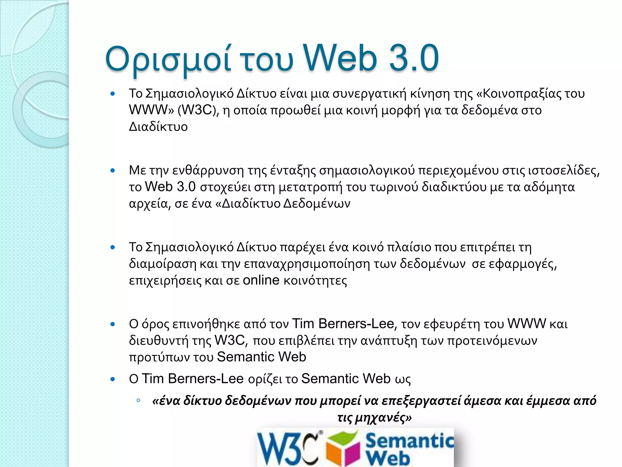 Οριςμού του Web 3.0
   Σο ΢ημαςιολογικό Δύκτυο εύναι μια ςυνεργατικό κύνηςη τησ «Κοινοπραξύασ του
    WWW» (W3C), η οπούα προωθεύ μια κοινό μορφό για τα δεδομϋνα ςτο
    Διαδύκτυο


   Με την ενθϊρρυνςη τησ ϋνταξησ ςημαςιολογικού περιεχομϋνου ςτισ ιςτοςελύδεσ,
    το Web 3.0 ςτοχεύει ςτη μετατροπό του τωρινού διαδικτύου με τα αδόμητα
    αρχεύα, ςε ϋνα «Διαδύκτυο Δεδομϋνων


   Σο ΢ημαςιολογικό Δύκτυο παρϋχει ϋνα κοινό πλαύςιο που επιτρϋπει τη
    διαμούραςη και την επαναχρηςιμοπούηςη των δεδομϋνων ςε εφαρμογϋσ,
    επιχειρόςεισ και ςε online κοινότητεσ


   Ο όροσ επινοόθηκε από τον Tim Berners-Lee, τον εφευρϋτη του WWW και
    διευθυντό τησ W3C, που επιβλϋπει την ανϊπτυξη των προτεινόμενων
    προτύπων του Semantic Web
   Ο Tim Berners-Lee ορύζει το Semantic Web ωσ
     ◦ «ένα δίκτυο δεδομένων που μπορεί να επεξεργαςτεί άμεςα και έμμεςα από
                                   τισ μηχανέσ»
 