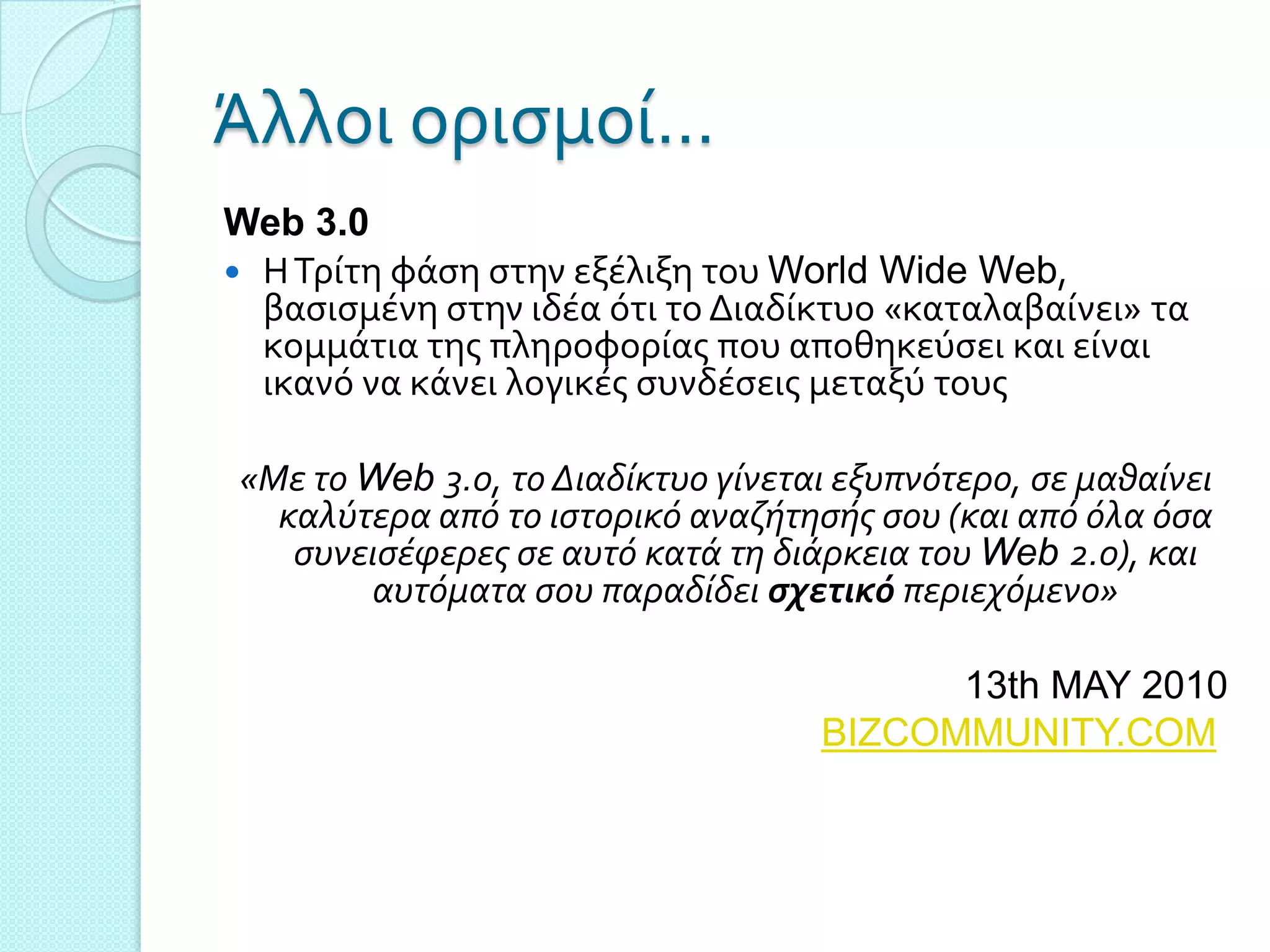 Άλλοι οριςμού…
Web 3.0
 Η Σρύτη φϊςη ςτην εξϋλιξη του World Wide Web,
  βαςιςμϋνη ςτην ιδϋα ότι το Διαδύκτυο «καταλαβαύνει» τα
  κομμϊτια τησ πληροφορύασ που αποθηκεύςει και εύναι
  ικανό να κϊνει λογικϋσ ςυνδϋςεισ μεταξύ τουσ

«Με το Web 3.0, το Διαδίκτυο γίνεται εξυπνότερο, ςε μαθαίνει
  καλύτερα από το ιςτορικό αναζήτηςήσ ςου (και από όλα όςα
   ςυνειςέφερεσ ςε αυτό κατά τη διάρκεια του Web 2.0), και
       αυτόματα ςου παραδίδει ςχετικό περιεχόμενο»

                                         13th MAY 2010
                                   BIZCOMMUNITY.COM
 