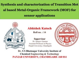 Synthesis and characterization of Transition Met
al based Metal-Organic Framework (MOF) for
sensor applications
Abhishek Katoch
Roll no. : 14
Dr. Sanjeev Gautam
Assistant Professor in Physics
Panjab University, Chandigarh
Dr. S S Bhatnagar University Institute of
Chemical Engineering & Technology
PANJAB UNIVERSITY, CHANDIGARH -160 014
Supervisor
 