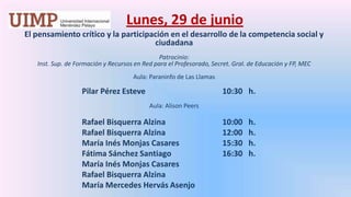 Lunes, 29 de junio El pensamiento crítico y la participación en el desarrollo de la competencia social y ciudadana Patrocinio: Inst. Sup. de Formación y Recursos en Red para el Profesorado, Secret. Gral. de Educación y FP, MEC Aula: Paraninfo de Las LlamasPilar Pérez Esteve			10:30   h. Aula: Alison PeersRafael BisquerraAlzina		10:00   h.		Rafael BisquerraAlzina		12:00   h.		María Inés Monjas Casares		15:30   h.		Fátima Sánchez Santiago		16:30   h.		María Inés Monjas Casares		Rafael BisquerraAlzina		María Mercedes HervásAsenjo