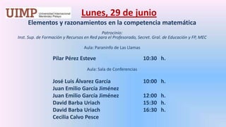 Lunes, 29 de junio Elementos y razonamientos en la competencia matemática  Patrocinio: Inst. Sup. de Formación y Recursos en Red para el Profesorado, Secret. Gral. de Educación y FP, MECAula: Paraninfo de Las Llamas		Pilar Pérez Esteve			10:30   h.  Aula: Sala de Conferencias		José Luis Álvarez García		10:00   h.		Juan Emilio García Jiménez		Juan Emilio García Jiménez		12:00   h.		David Barba Uriach		15:30   h.		David Barba Uriach		16:30   h.		Cecilia Calvo Pesce