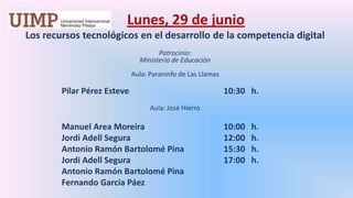 Lunes, 29 de junio Los recursos tecnológicos en el desarrollo de la competencia digital  Patrocinio: Ministerio de Educación Aula: Paraninfo de Las Llamas	       Pilar Pérez Esteve			10:30   h.Aula: José Hierro 	       Manuel Area Moreira			10:00   h.	       Jordi Adell Segura			12:00   h.	       Antonio Ramón Bartolomé Pina		15:30   h.	       Jordi Adell Segura			17:00   h.	       Antonio Ramón Bartolomé Pina	       Fernando García Páez
