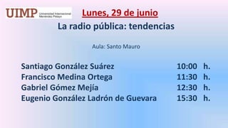 Lunes, 29 de junio La radio pública: tendencias   Aula: Santo MauroSantiago González Suárez 			     10:00   h.       Francisco Medina Ortega			     11:30   h.       Gabriel Gómez Mejía			     12:30   h.       Eugenio González Ladrón de Guevara	     15:30   h.