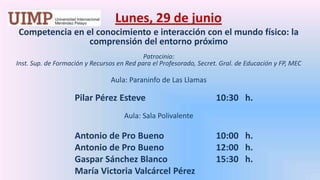 Lunes, 29 de junio Competencia en el conocimiento e interacción con el mundo físico: la comprensión del entorno próximoPatrocinio: Inst. Sup. de Formación y Recursos en Red para el Profesorado, Secret. Gral. de Educación y FP, MEC Aula: Paraninfo de Las Llamas		Pilar Pérez Esteve		      10:30   h. Aula: Sala Polivalente		Antonio de Pro Bueno		      10:00   h.		Antonio de Pro Bueno		      12:00   h.		Gaspar Sánchez Blanco		      15:30   h.		María Victoria Valcárcel Pérez