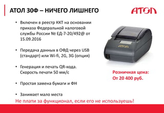 РЕФОРМА 54-ФЗ. ПЕРВЫЕ РЕЗУЛЬТАТЫ
АТОЛ 30Ф – НИЧЕГО ЛИШНЕГО
• Включен в реестр ККТ на основании
приказа Федеральной налоговой
службы России № ЕД-7-20/492@ от
15.09.2016
• Передача данных в ОФД через USB
(стандарт) или Wi-fi, 2G, 3G (опция)
• Генерация и печать QR-кода.
Скорость печати 50 мм/с
• Простая замена бумаги и ФН
• Занимает мало места
Не плати за функционал, если его не используешь!
Розничная цена:
От 20 400 руб.
 