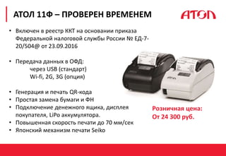 РЕФОРМА 54-ФЗ. ПЕРВЫЕ РЕЗУЛЬТАТЫ
АТОЛ 11Ф – ПРОВЕРЕН ВРЕМЕНЕМ
• Включен в реестр ККТ на основании приказа
Федеральной налоговой службы России № EД-7-
20/504@ от 23.09.2016
• Передача данных в ОФД:
через USB (стандарт)
Wi-fi, 2G, 3G (опция)
• Генерация и печать QR-кода
• Простая замена бумаги и ФН
• Подключение денежного ящика, дисплея
покупателя, LiPo аккумулятора.
• Повышенная скорость печати до 70 мм/сек
• Японский механизм печати Seiko
Розничная цена:
От 24 300 руб.
 