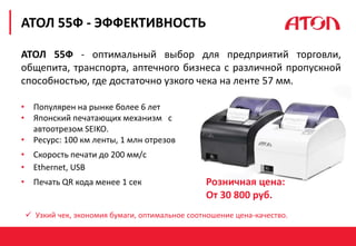 РЕФОРМА 54-ФЗ. ПЕРВЫЕ РЕЗУЛЬТАТЫ
АТОЛ 55Ф - ЭФФЕКТИВНОСТЬ
 Узкий чек, экономия бумаги, оптимальное соотношение цена-качество.
АТОЛ 55Ф - оптимальный выбор для предприятий торговли,
общепита, транспорта, аптечного бизнеса с различной пропускной
способностью, где достаточно узкого чека на ленте 57 мм.
• Популярен на рынке более 6 лет
• Японский печатающих механизм с
автоотрезом SEIKO.
• Ресурс: 100 км ленты, 1 млн отрезов
• Скорость печати до 200 мм/с
• Ethernet, USB
• Печать QR кода менее 1 сек Розничная цена:
От 30 800 руб.
 