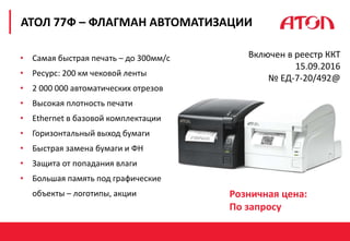 РЕФОРМА 54-ФЗ. ПЕРВЫЕ РЕЗУЛЬТАТЫ
АТОЛ 77Ф – ФЛАГМАН АВТОМАТИЗАЦИИ
Включен в реестр ККТ
15.09.2016
№ ЕД-7-20/492@
• Самая быстрая печать – до 300мм/с
• Ресурс: 200 км чековой ленты
• 2 000 000 автоматических отрезов
• Высокая плотность печати
• Ethernet в базовой комплектации
• Горизонтальный выход бумаги
• Быстрая замена бумаги и ФН
• Защита от попадания влаги
• Большая память под графические
объекты – логотипы, акции Розничная цена:
По запросу
 
