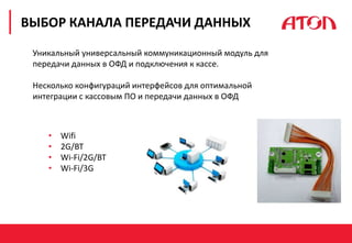 РЕФОРМА 54-ФЗ. ПЕРВЫЕ РЕЗУЛЬТАТЫ
ВЫБОР КАНАЛА ПЕРЕДАЧИ ДАННЫХ
Уникальный универсальный коммуникационный модуль для
передачи данных в ОФД и подключения к кассе.
Несколько конфигураций интерфейсов для оптимальной
интеграции с кассовым ПО и передачи данных в ОФД
• Wifi
• 2G/BT
• Wi-Fi/2G/BT
• Wi-Fi/3G
 