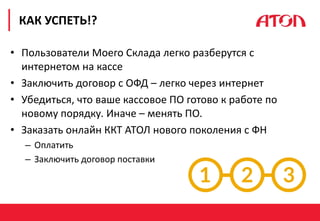 РЕФОРМА 54-ФЗ. ПЕРВЫЕ РЕЗУЛЬТАТЫ
• Пользователи Моего Склада легко разберутся с
интернетом на кассе
• Заключить договор с ОФД – легко через интернет
• Убедиться, что ваше кассовое ПО готово к работе по
новому порядку. Иначе – менять ПО.
• Заказать онлайн ККТ АТОЛ нового поколения с ФН
– Оплатить
– Заключить договор поставки
КАК УСПЕТЬ!?
 