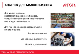 РЕФОРМА 54-ФЗ. ПЕРВЫЕ РЕЗУЛЬТАТЫ
АТОЛ 90Ф ДЛЯ МАЛОГО БИЗНЕСА
Для микро и малого
неавтоматизированного бизнеса,
осуществляющего розничную торговлю
или предоставление услуг
Для тех, кто не может позволить себе
ничего лишнего
Без автоматизации
Без сложных систем учета
Просто и достаточно!
 