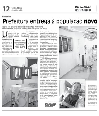 12                SEXTA FEIRA
                  29 de julho de 2011
                                                                                                                                   Diário Oficial
                                                                                                                                    GUARUJÁ

mais saúde


 Prefeitura entrega à população novos
Medida vai agilizar a realização de exames, melhorar o
atendimento e dinamizar a retirada de pacientes dos leitos



U
            nião de esforços é a na quarta-feira (3), às 16 horas, a   do Hospital. No total, foram
            palavra-chave que Prefeitura e a Associação entre-         investidos cerca de R$ 1 milhão.
            classifica o trabalho gam à população novos serviços       A parceria, por meio de con-
            conjunto desempe- e equipamentos. A meta é melho-          tratualização entre Prefeitura e
nhado pela Prefei-                            rar o atendimento        HSA, reforça o compromisso do
tura e a Associação                           e o tratamento dos       Governo Municipal para garantir
Santamarense de            Entrega dos        pacientes.               que o acesso à saúde seja cada
Beneficência do
Município, man-
                         equipamentos de, Na oportunida-
                                                   serão entregues
                                                                       vez mais digno.
                                                                           O principal objetivo da amplia-
tenedora do Hos-            acontece          o Intensificador de      ção, segundo o secretário munici-
pital Santo Amaro         nesta quarta        Imagem (Arco Ci-         pal de Saúde é melhorar o serviço
(HSA). Agora, com                             rúrgico); a “Sala        à população. “Vamos alavancar os
a credibilidade re-                           Limpa” (uma uni-         serviços, realizando mais exames e
cuperada, Guarujá promove um dade de nutrição); e o Centro             um atendimento de qualidade. A
salto de qualidade na área da saú- de Oftalmologia; além da sede       medida vai refletir, por exemplo,
de pública. Exemplo disso é que, do Grêmio dos Empregados              na retirada de pacientes dos leitos,
                                                                       que será mais dinâmica”, afirma o
                                                                       chefe da pasta.
                                                                           Para o presidente Associação,
                                                                       Urbano Bahamonde, a contra-
                                                                       tualização entre Prefeitura e
                                                                       HSA está sendo bem gerida,
                                                                       com pessoas técnicas dos dois
                                                                       lados e diálogo profissional. “A
                                                                       relação entre prestador e gestor
                                                                       municipal tem resultado boas
                                                                                                              Fotos Luiz Moreaux




                                                                       conseqüências. Agradeço o bom
                                                                       senso da prefeita, demonstrado
                                                                       na condução de problemas crô-
                                                                       nicos do Hospital. Temos um só
                                                                       objetivo, que é atender a popula-
                                                                       ção”, ressalta.
                                                                           Já o diretor técnico do HSA,
                                                                       Hermano Boechat, aponta que
                                                                       os equipamentos que serão des-
                                                                       tinados a pacientes do SUS,
                                                                       convênio ou particular são de pri-                                     Arco Cirúrgico – O a
                                                                       meiro mundo e atendem normas                                           é conhecido como u
                                                                       técnicas rigorosas. “Buscamos                                          de imagem. Atende
                                                                       excelência no atendimento. O                                           de diversas especia
                                                                       intensificador de imagem é o                                           facilita, qualifica e d
                                                                       mesmo que o Hospital Albert                                            dos procedimentos
                                                                       Einstein utiliza. Os equipamen-                                        disso, facilita a realiz
                                                                       tos de oftalmologia são únicos                                         ortopédicas e abaixa
                                                                       na Região e o “Sala Limpa” é o                                         sico. Na questão va
                                                                       único no País.                                                         diagnóstico, pois re
                                                                                                                                              arteriografia e pro
                                                                                                                                              dovasculares, que é
                                                                                                                                              O equipamento per
                                                                                 “Agora tenho a chance                                        futuramente, sejam
                                                                                 de utilizar um aparelho
                                                                                 com esta tecnologia”                                         cedimentos neuroló
                                                                                 Severino Gomes
 
