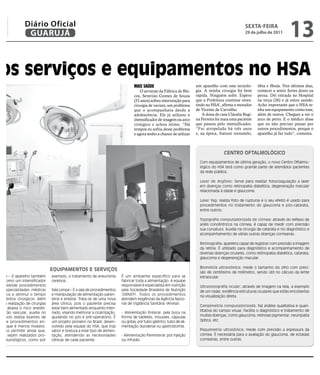 Diário Oficial
                 GUARUJÁ
                                                                                                                                                    SEXTA FEIRA
                                                                                                                                                    29 de julho de 2011
                                                                                                                                                                              13
 os serviços e equipamentos no HSA
                                                                                  MAIS SAÚDE                           um aparelho com esta tecnolo-       tíbia e fíbula. Nos últimos dias,
                                                                                      O servente da Fábrica de Blo-    gia. A minha cirurgia foi bem       comecei a sentir fortes dores na
                                                                                  cos, Severino Gomes de Souza         rápida. Ninguém sofre. Espero       perna. Dei entrada no Hospital
                                                                                  (52 anos) sofreu intervenção para    que a Prefeitura continue inves-    na terça (26) e já estou saindo.
                                                                                  cirurgia de varizes, um problema     tindo no HSA’, afirma o morador     Acho importante que o HSA te-
                                                                                  que o acompanhava desde a            de Vicente de Carvalho.             nha um equipamento como esse,
                                                                                  adolescência. Ele já utilizou o          A dona de casa Cláudia Regi-    além de outros. Cheguei a ver o
                                                                                  intensificador de imagem ou arco     na Ferreira foi mais uma paciente   arco de perto. E o médico disse
                                                                                  cirúrgico e achou ótimo. “Há         que passou pelo intensificador.     que eu não precisei passar por
                                                                                  tempos eu sofria desse problema      “Fui atropelada há três anos        outros procedimentos, porque o
                                                                                  e agora tenho a chance de utilizar   e, na época, fraturei tornozelo,    aparelho já faz tudo”, comenta.



                                                                                                                                       CENTRO OFTALMOLÓGICO
                                                                                                                         Com equipamentos de última geração, o novo Centro Oftalmo-
                                                                                                                         lógico do HSA terá como grande parte de atendidos pacientes
                                                                                                                         da rede pública.

                                                                                                                         Laser de Argônio: Serve para realizar fotocoagulação a laser
                                                                                                                         em doenças como retinopatia diabética, degeneração macular
                                                                                                                         relacionada à idade e glaucoma.

                                                                                                                         Laser Yag: realiza foto de rupturas e o seu efeito é usado para
                                                                                                                         procedimentos no tratamento do glaucoma e pós-catarata,
                                                                                                                         entre outros.

                                                                                                                         Topografia computadorizada de córnea: através do reflexo de
                                                                                                                         anéis concêntricos na córnea, é capaz de medir com precisão
                                                                                                                         sua curvatura. Auxilia na cirurgia de catarata e no diagnóstico e
                                                                                                                         acompanhamento de várias outras doenças corneanas.

                                                                                                                         Retinografia: aparelho capaz de registrar com precisão a imagem
                                                                                                                         da retina. É utilizado para diagnóstico e acompanhamento de
                                                                                                                         diversas doenças oculares, como retinopatia diabética, catarata,
                                                                                                                         glaucoma e degeneração macular.

                                                                                                                         Biometria ultrassônica: mede o tamanho do olho com preci-
                                 EQUIPAMENTOS E SERVIÇOS
                                                                                                                         são de centésimo de milímetro, sendo útil no cálculo da lente
 gico – O aparelho também        exemplo, o tratamento de aneurisma       É um ambiente específico para se               intraocular.
do como um intensificador        cerebral.                                fabricar toda a alimentação. A equipe
m. Atende procedimentos                                                   responsável é especialista em nutrição         Ultrasonografia ocular: através de imagem na tela, a exemplo
as especialidades médicas        Sala Limpa – É a sala de procedimentos   pela Sociedade Brasileira de Nutrição          de um radar, evidência estruturas oculares que estão encobertas
ualifica e diminui o tempo       e manipulação de alimentação paren-      (SBNEP). Todos os procedimentos                na visualização direta.
 dimentos cirúrgicos. Além       teral e enteral. Trata-se de uma nova    atendem exigências da Agência Nacio-
 ita a realização de cirurgias   área clínica, pois o paciente precisa    nal de Vigilância Sanitária (Anvisa).
                                                                                                                         Campimetria computadorizada: faz análise qualitativa e quan-
as e abaixa o risco anesté-      estar bem alimentado enquanto inter-
                                                                                                                         titativa do campo visual. Facilita o diagnóstico e tratamento de
 uestão vascular, auxilia no     nado, visando melhorar a cicatrização,   - Alimentação Enteral: pela boca na
 o, pois realiza exames de       ajudando no pós e pré-operatório. É      forma de tabletes, mousses, cápsulas           muitas doenças, como glaucoma, retinose pigmentar, neuropatia
 fia e procedimentos en-         um projeto pioneiro no Brasil, desen-    ou gotas, por tubo gástrico, tubo de ali-      óptica, etc.
res, que é menos invasivo.       volvido pela equipe do HSA, que traz     mentação duodenal ou gastrostomia.
mento permite ainda que,         sabor e textura a esse tipo de alimen-                                                  Paquimetria ultrasônica: mede com precisão a espessura da
nte, sejam realizados pro-       tação, atendendo as necessidades         - Alimentação Parenteral: por injeção          córnea. É necessária para a avaliação do glaucoma, de ectasias
os neurológicos, como por        clínicas de cada paciente.               ou infusão.                                    corneanas, entre outras.
 