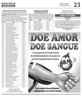 Diário Oficial
 GUARUJÁ
                                                                                                                                           sextA-feiRA
                                                                                                                                           29 de julho de 2011
                                                                                                                                                                            23
   COMUNiCADO De PAGAMeNtO De LiCeNÇA PRÊMiO                                COMUNiCADO AOs seRViDORes                                          Guarujá, 28 de julho de 2011
A Prefeitura Municipal de Guarujá, Estado de São Paulo,                      iNCORPORAÇÃO COM BAse NA                                            Sideny de Oliveira Filho
através da Secretaria Municipal de Administração, torna pu-                   Lei Nº 3.105 OU NA LC Nº 122                                Secretário Municipal de Administração
blico para ciência dos servidores, que no pagamento de        Segue abaixo, relação de incorporação automática, para os ser-
JULHO/2011, foram pagas a parte em pecúnia da Licença
Prêmio dos funcionários abaixo relacionados.
                                                              vidores que tiveram direito, conforme processo administrativo
                                                              indicado. Estes servidores terão acrescidos, à sua remuneração,
                                                                                                                                            Atos oficiAis
Informo ainda que os processos da parte em pecúnia da Li-     os décimos a que têm direito com base no artigo 4º – I da Lei                           câmara
cença Prêmio serão anotados em ficha funcional e arquiva-     Municipal nº 3.105, ou artigo 106 da Lei Complementar 122.
dos nos respectivos prontuários. Qualquer divergência deve-      PRONt.                 NOMe                     PROC.                                     eDitAL
rá ser comunicado à Diretoria de Gestão de Pessoas.           7748         ELDA LUCIA N. DA SILVA          16434/11             A Câmara Municipal de Guarujá convida a população em ge-
 PRONt.                       NOMe                PROCessO    11698        IVANILDO DE SOUZA               16639/11
                                                                                                                                ral para a Audiência Pública que realizar-se-á no dia 29 de
11127     BRUNO MANZOTTI FILHO                 17535/11                                                                         julho próximo (sexta-feira), às 14h30, no Plenário da Câmara,
                                                              14316        LUCIENE JESSUINO DE SENA        17897/11
15858     CIBELE SANTOS DE SOUZA               17653/11
                                                                                                                                quando a secretaria Municipal de saúde apresentará os
                                                              15965        LUIS E. DO NASCIMENTO           18766/11
                                                                                                                                relatórios financeiro e operacional das ações realizadas du-
12204     CLARA YURI CHINEN                    17693/10       14893        OLAIR R. GARCIA JUNIOR          12998/11             rante os meses de Abril, Maio e Junho de 201l.
11492     DEBORA REGINA FERREIRA DA CRUZ       14167/11       15934        RAFAEL DE QUEIROZ VIZACO        18767/11                Câmara Municipal de Guarujá, em 26 de julho de 2011.
4690      EDNILSON VICENTE DE PAULA            17533/11       15937        RAFAEL DE S. CARVALHO           18768/11                                José Carlos Rodriguez
13587     ELIANE MARIA MANSUR REIMÃO           09423/11       15959        TASSIA TAMASHIRO                18769/11                                      Presidente
13059     ESTER REGINA COSTA                   18008/11
12903     FERNANDO OKADA FERREIRA              17655/11
15841     GERCINO PEREIRA DA SILVA             17851/10
14963     GLAUCIA HELENA RODRIGUES MARTINS     15095/11
15859     ISABELLE DO CARMO NUNES CUNHA        17770/11
11659     ISRAEL DIAS DE AMORIM                17027/11
11667     IVANILDE NEPOMUCENO DE ALENCAR       17787/11
13693     JOÃO LUIZ DOS SANTOS                 17085/11
13887     JORGE DE SOUZA TEODORO               17731/11
11329     JOSEFA DA SILVA MENEZES              17786/11
11389     LEONILDA MUNIZ DA SILVA              17779/11
4518      LILIAM DO NASCIMENTO MORAES          16938/11
7392      LILIANE FERNANDES SORIO              17735/11
15838     LUCIMAR CACEREZ LIMIERI DIAS         17047/11
15974     LUIZ CARLOS MUSSA BARBERA FILHO      17764/11
11588     LUSINETE MARTINS DOS SANTOS          17056/11
13185     MARA IZABEL DOS SANTOS MARIANO       17771/11
11696     MARCELO PAIXÃO                       16054/11
4677      MARCIA GUEDES DE M. GASBARRO         16794/11
11677     MARCIO ANTONIO FONTES SOARES         08179/11
14170     MARCOS VINICIUS DO NASCIMENTO        16561/11
10740     MARIA APARECIDA VIEIRA DA SILVA      16953/11
10557     MARIA CRISTINA GOIS DAMASCENO        18956/11
11708     MARIA HELENA SANTOS DA SILVA         17767/11
11652     MARIA QUITERIA CHAVES SILVA          16957/11
11144     MARINA MARICO MICHE ZEVEDO           17980/11
12509     MIRNA DIB MINELLI                    17532/11
7698      MOACIR CORREA DOS SANTOS             17246/11
15159     NEUZA DAMASCENO DA SILVA             17038/11
4298      ORLANDO LOPES DA SILVA FILHO         17166/11
4298      ORLANDO LOPES DA SILVA FILHO         17165/11
11060     PATRICIA MUNHOZ                      18480/11
7658      RAIMUNDO DE ARAUJO SANTANA           17055/11
11140     REGINA CELIA DA SILVA SANTOS         10832/11
12583     REGINA CELIA DE CASTRO               18654/11
15029     RENATA DE OLIVEIRA                   17687/11
11650     RICARDO DA SILVA                     14725/11
11701     ROSELI APARECIDA SANCHES ANDRADE     16523/11
15635     SANDRA CRISTINA M. S. ROSSETE        17060/11
11573     SANDRA REGINA DOS SANTOS             14144/11
11538     SOLANGE B. C, DE ALBUQUERQUE         17030/11
15959     TASSIA TAMASHIRO                     17838/11
15865     THALITA S. DE OLIVEIRA               17671/11
7920      VENCESLINA SANT'ANA                  16609/11
11198     WALTER DE SOUZA                      17231/11
6992      ZENAIDE ARCANGELO G. DA SILVA        17657/11

               Guarujá, 28 de julho de 2011
                 Sideny de Oliveira Filho
          Secretário Municipal de Administração
 