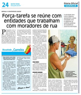 24                  sextA-feiRA
                    29 de julho de 2011
                                                                                                                                         Diário Oficial
                                                                                                                                          GUARUJÁ

defesa e convivência social


 Força-tarefa se reúne com                                                                                                               A atividade tem
                                                                                                                                         como objetivo
                                                                                                                                         apresentar a estas

  entidades que trabalham                                                                                                                entidades civis
                                                                                                                                         e religiosas as
                                                                                                                                         políticas públicas

   com moradores de rua                                                                                                                  de assistência
                                                                                                                                         social do Município




P
         reocupados com os         ce na quarta-feira (3), às 9h30,   às diretrizes determinadas pela




                                                                                                        Marcos Miguel
         problemas de segu-        no Paço Municipal Moacir           Prefeitura, seguindo o disposto
         rança causados por        dos Santos Filho (Avenida          no Sistema Único de Assistên-
         alguns moradores de       Santos Dumont, 800 – Santo         cia Social (Suas).
rua e em situação de rua, a        Antônio).                              O objetivo da Prefeitura é
Prefeitura, em conjunto com a          A atividade tem como           fazer o resgate social destas
Força-tarefa, realizará reunião    objetivo apresentar a estas        pessoas, oferecendo oportu-
com entidades que desempe-         entidades civis e religiosas as    nidade de qualificação e re-
nham atividades assistenciais      políticas públicas de assistên-    cuperação de sua saúde, uma
para este público para discutir    cia social do Município e soli-    vez que muitos têm problemas
a questão. O encontro aconte-      citar que adaptem suas ações       com álcool e drogas.
                                                                          Para evitar os proble-
                                                                      mas e acolher as pessoas,
                                                                      a Prefeitura realiza a Ope-


 Discutindo a Carreira
                                                                      ração Dignidade, feita pela
                                                                      Força-tarefa, a Secretaria de
                                                                      Desenvolvimento Social e a
                                                                      Guarda Civil Municipal, que
                                                                      é considerada a mais efetiva
                                                                      da Baixada Santista. Neste
                                                                      sentido, a Administração
  FIQUE ATENTO: NOVO TEMA          que foram trocadas no grupo        Municipal busca o apoio das
  PARA REFLEXÃO A PARTIR           de empregos, estão sendo           entidades assistenciais no
   DESTA SEXTA-FEIRA (29)          analisadas.                        trabalho.
                                       Caso ainda você não tenha
      Novo tema está disponibi-    cadastrado seu endereço de         Força-tareFa
  lizado para sua reflexão.        e-mail pessoal no GRUPO,               Com foco na prevenção pri-
      A partir desta sexta-feira   acesse o site da PMG (www.
  (29), você poderá partilhar      guaruja.sp.gov.br) e siga as       mária e na resolução de ocor-
  suas opiniões sobre este         instruções.                        rências sociais, a Força-tarefa
  tema, com seus colegas de            Para aqueles que estão         é formada pelo Ministério Pú-
  mesmo emprego.                   tendo dificuldades no ca-          blico Estadual, Polícia Civil,
      Você terá até o dia 5 de     dastramento, até por não           Polícia Militar e Prefeitura.
  agosto para enviar suas re-      terem muita afinidade com                                                                                 Objetivo da Prefeitura
  flexões, quando então esta-      a informática, preparamos          operação digNidade                                                     é fazer o resgate
  remos publicando outros te-      um PASSO A PASSO para o               A ação da Força-tarefa                                              social destas pessoas,
  mas para considerações.          cadastramento.                                                                                            oferecendo oportunidade
      Continuamos com temas            Assim que você acessa o        ocorre de madrugada, princi-                                           de qualificação e
  ESPECÍFICOS, o que significa     site da Prefeitura Municipal,      palmente nas praças. Atuam                                             recuperação de sua saúde
  dizer que as reflexões devem     na bandeira do DISCUTINDO          a Polícia Militar e a equipe
  ocorrer com os ocupantes de      A CARREIRA, você vai para          da Guarda Civil Municipal,
  mesmo emprego.                   o MENU de opções. Neste            que contam com o auxílio de       banho, recebe alimentação e      detectado algum tipo de enfer-
      Nos próximos dias, ini-      MENU, incluímos o PASSO A          um ônibus e um caminhão.          passa por um médico clíni-       midade, o médico encaminha
  ciaremos com as reflexões        PASSO para o cadastramento.        No local, é realizada toda a      co, que atesta as condições      o paciente para uma das uni-
  sobre os temas CORPORATI-            Queremos muito contar          limpeza, retirada de colchão,     de saúde. O procedimento é       dades de saúde.
  VOS, ou seja, aqueles temas      com sua participação.
  que são comuns a todos os                                           roupas, entre outros. Os per-     necessário para detectar se as      Quando são encontrados
                                                                                                        pessoas encaminhadas estão       menores de idade, eles são
                                    Chegou a hora!
  empregos da PMG.                                                    tences pessoais são devolvidos
      Sobre os temas anterio-                                         ao morador.                       com alguma enfermidade,          encaminhados para a Casa de
  res, todas as contribuições                                            Ao chegar ao Albergue          como tuberculose ou pneu-        Acolhimento, onde é feito o
                                                                      Municipal, o acolhido toma        monia, por exemplo. Quando       contato com os pais.
 