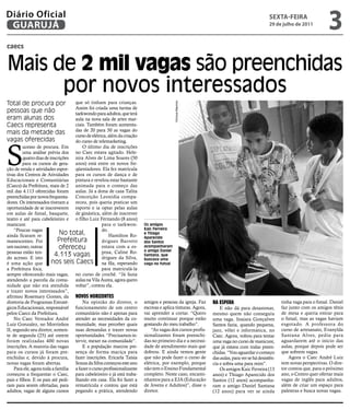 Diário Oficial
 GUARUJÁ
                                                                                                                                              sextA-feiRA
                                                                                                                                             29 de julho de 2011
                                                                                                                                                                            3
caecs


Mais de 2 mil vagas são preenchidas
      por novos interessados
Total de procura por                que só tinham para crianças.




                                                                                          Vinícius Mauricio
                                    Assim foi criada uma turma de
pessoas que não                     taekwondo para adultos, que terá
eram alunas dos                     aula na nova sala de artes mar-
Caecs representa                    ciais. Também foram aumenta-
                                    das de 20 para 50 as vagas do
mais da metade das                  curso de elétrica, além da criação
vagas oferecidas


S
                                    do curso de telemarketing.
         ucesso de procura. Em          O último dia de inscrições
         uma análise prévia dos no Caec estava agitado. Hele-
         quatro dias de inscrições nira Alves de Lima Soares (50
         para os cursos de gera- anos) está entre os novos fre-
ção de renda e atividades espor- qüentadores. Ela fez matrícula
tivas dos Centros de Atividades para os cursos de dança e de
Educacionais e Comunitárias pintura e revelou estar bastante
(Caecs) da Prefeitura, mais de 2 animada para o começo das
mil das 4.113 oferecidas foram aulas. Já a dona de casa Talita
preenchidas por novos frequenta- Conceição Leonídia compa-
dores. Os interessados tiveram a receu, pois queria praticar um
oportunidade de se inscreverem esporte e ia optar pelas aulas
em aulas de futsal, basquete, de ginástica, além de inscrever
teatro e até para cabeleireiro e o filho Luiz Fernando (8 anos)
manicure.                                          para o taekwon-       Os amigos
     “Poucas vagas                                 do.                   Kaic Ferreira
ainda ficaram re-             No total,                Hamilton Ro-
                                                                         e Thiago
                                                                         Aparecido
manescentes. Foi             Prefeitura            drigues Barreto       dos Santos
um sucesso, outras            ofereceu             estava com a es-      acompanharam
                                                                         o amigo Daniel
pessoas estão ten-                                 posa, Caline Ro-
do acesso. E isto
                           4.113 vagas             drigues da Silva,
                                                                         Santana, que
                                                                         buscava uma
é uma ação que           nos seis Caecs na fila, esperando               vaga no futsal
a Prefeitura foca,                                 para matriculá-la
sempre oferecendo mais vagas, no curso de crochê. “Já fazia
atendendo a parcela da comu- aulas na Vila Áurea, agora quero
nidade que não era atendida voltar”, contou ela.
e trazer novos interessados”,
afirmou Rosemary Gomes, da Novos horizoNtes
diretoria de Programas Estraté-         Na opinião do diretor, o         amigos e pessoas da igreja. Faz      Na espera                             tinha vaga para o futsal. Daniel
gicos Educacionais, responsável funcionamento de um centro               escovas e aplica tinturas. Agora,        E não dá para desanimar,          faz junto com os amigos tênis
pelos Caecs da Prefeitura.          comunitário não é apenas para        vai aprender a cortar. “Quero        mesmo quem não conseguiu              de mesa e queria entrar para
     No Caec Vereador André atender as necessidades da co-               muito continuar porque estão         uma vaga. Inaiara Gonçalves           o futsal, mas as vagas haviam
Luiz Gonzalez, no Morrinhos munidade, mas perceber quais                 gostando do meu trabalho”.           Santos fazia, quando pequena,         esgotado. A professora do
II, segundo seu diretor, somen- suas demandas e trazer novas                 “As vagas dos cursos profis-     jazz, vôlei e informática, no         curso de artesanato, Evanylda
te de segunda (25) até ontem oportunidades. “Precisamos in-              sionalizantes foram preenchi-        Caec. Agora, voltou para tentar       Santana Alves, pediu para
foram realizadas 400 novas tervir, mexer na comunidade”.                 das no primeiro dia e a necessi-     uma vaga no curso de manicure,        aguardarem até o início das
inscrições. A maioria das vagas         E a população marcou pre-        dade de atendimento mais que         que já estava com todas preen-        aulas, porque depois pode ser
para os cursos já foram pre- sença de forma maciça para                  dobrou. E ainda vemos gente          chidas. “Vou aguardar o começo        que sobrem vagas.
enchidas e, devido à procura, fazer inscrições. Ericarla Taísia          que não pode fazer o curso de        das aulas, para ver se há desistên-       Agora o Caec André Luiz
novas vagas foram abertas.          Souza da Silva começou este ano      elétrica, por exemplo, porque        cia e sobra uma para mim”.            tem novas perspectivas. O dire-
     Para ele, agora toda a família a fazer o curso profissionalizante   não tem o Ensino Fundamental             Os amigos Kaic Ferreira (13       tor contou que, para o próximo
começou a frequentar o Caec, para cabeleireiro e já está traba-          completo. Neste caso, encami-        anos) e Thiago Aparecido dos          ano, o Centro quer ofertar mais
pais e filhos. E os pais até pedi- lhando em casa. Ela foi fazer a       nhamos para a EJA (Educação          Santos (12 anos) acompanha-           vagas de inglês para adultos,
ram para serem ofertadas, para rematrícula e contou que está             de Jovens e Adultos)”, disse o       ram o amigo Daniel Santana            além de criar um espaço para
adultos, vagas de alguns cursos pegando a prática, atendendo             diretor.                             (12 anos) para ver se ainda           palestras e busca novas vagas.
 
