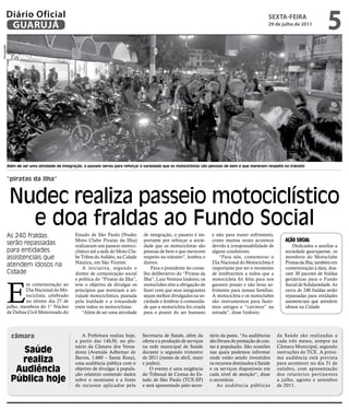 Diário Oficial
         GUARUJÁ
                                                                                                                                                       sextA-feiRA
                                                                                                                                                       29 de julho de 2011
                                                                                                                                                                                     5
Divulgação




             Além de ser uma atividade de integração, o passeio serviu para reforçar à sociedade que os motociclistas são pessoas de bem e que merecem respeito no trânsito


             “piratas da ilha”


              Nudec realiza passeio motociclístico
                e doa fraldas ao Fundo Social
             As 240 fraldas                      Estado de São Paulo (Nudec          de integração, o passeio é im-      e não para trazer sofrimento,
                                                 Moto Clube Piratas da Ilha)         portante por reforçar a socie-      como muitas vezes acontece             ação social
             serão repassadas                    realizaram um passeio motoci-       dade que os motociclistas são       devido à irresponsabilidade de             Dedicados a auxiliar a
             para entidades                      clístico até a sede do Moto Clu-    pessoas de bem e que merecem        alguns condutores.                     sociedade guarujaense, os
             assistenciais que                   be Tribos do Asfalto, na Cidade     respeito no trânsito”, lembra o         “Para nós, comemorar o             membros do Motoclube
                                                 Náutica, em São Vicente.            diretor.                            Dia Nacional do Motociclista é         Piratas da Ilha, também em
             atendem idosos na                       A iniciativa, segundo o             Para o presidente do conse-     importante por ser o momento           comemoração à data, doa-
             Cidade                              diretor de comunicação social       lho deliberativo do “Piratas da     de lembrarmos a todos que a            ram 30 pacotes de fraldas




             E
                                                 e política do “Piratas da Ilha”,    Ilha”, Luiz Ventura Izidorio, os    motocicleta foi feita para nos         geriátricas para o Fundo
                      m comemoração ao           teve o objetivo de divulgar os      motoclubes têm a obrigação de       garantir prazer e não levar so-        Social de Solidariedade. As
                      Dia Nacional do Mo-        princípios que norteiam a ati-      fazer com que seus integrantes      frimento para nossas famílias.         cerca de 240 fraldas serão
                      tociclista, celebrado      vidade motociclística, pautada      sejam melhor divulgados na so-      A motocicleta e os motoclubes          repassadas para entidades
                      no último dia 27 de        pela lealdade e a irmandade         ciedade e lembrar à comunida-       são instrumentos para fazer-           assistenciais que atendem
             julho, membros do 1° Núcleo         entre todos os motociclistas.       de que a motocicleta foi criada     mos amigos e “cairmos” na              idosos na Cidade.
             de Defesa Civil Motorizado do           “Além de ser uma atividade      para o prazer do ser humano         estrada”, disse Izidorio.




               câmara                               A Prefeitura realiza hoje,      Secretaria de Saúde, além da        tário da pasta. “As audiências      da Saúde são realizadas a
                                                 a partir das 14h30, no ple-        oferta e a produção de serviços     são fóruns de prestação de con-     cada três meses, sempre na
                                                 nário da Câmara dos Verea-         na rede municipal de Saúde          tas à população. São ocasiões       Câmara Municipal, segundo
                 Saúde                           dores (Avenida Adhemar de          durante o segundo trimestre         nas quais podemos informar          instruções do TCE. A próxi-
                 realiza                         Barros, 1.660 – Santa Rosa),
                                                 uma audiência pública com o
                                                                                    de 2011 (meses de abril, maio
                                                                                    e junho).
                                                                                                                        onde estão sendo investidos
                                                                                                                        os recursos destinados à Saúde
                                                                                                                                                            ma audiência está prevista
                                                                                                                                                            para acontecer no dia 31 de
                Audiência                        objetivo de divulgar à popula-
                                                 ção relatório contendo dados
                                                                                        O evento é uma exigência
                                                                                    do Tribunal de Contas do Es-
                                                                                                                        e os serviços disponíveis em
                                                                                                                        cada nível de atenção“, disse
                                                                                                                                                            outubro, com apresentação
                                                                                                                                                            dos relatórios pertinentes
               Pública hoje                      sobre o montante e a fonte         tado de São Paulo (TCE-SP)          o secretário.                       a julho, agosto e setembro
                                                 de recursos aplicados pela         e será apresentado pelo secre-          As audiência públicas           de 2011.
 