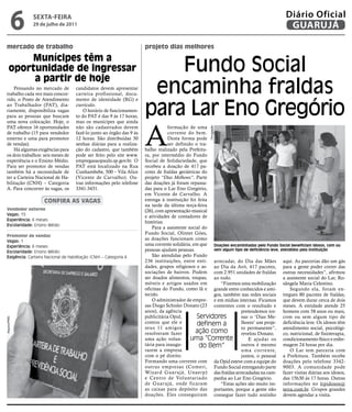 6   sextA-feiRA
              29 de julho de 2011
                                                                                                                                             Diário Oficial
                                                                                                                                              GUARUJÁ

mercado de trabalho                                                   projeto dias melhores


                                                                          Fundo Social
         Munícipes têm a
     oportunidade de ingressar
          a partir de hoje
    Pensando no mercado de
trabalho cada vez mais concor-
                                    candidatos devem apresentar
                                    carteira profissional, docu-       encaminha fraldas
                                                                      para Lar Eno Gregório
rido, o Posto de Atendimento        mento de identidade (RG) e
ao Trabalhador (PAT), dia-          currículo.
riamente, disponibiliza vagas           O horário de funcionamen-
para as pessoas que buscam          to do PAT é das 9 às 17 horas,




                                                                      A
uma nova colocação. Hoje, o         mas os munícipes que ainda
PAT oferece 16 oportunidades        não são cadastrados devem                     formação de uma




                                                                                                       Divulgação
de trabalho (15 para vendedor       fazê-lo junto ao órgão das 9 às               corrente do bem.
externo e uma para promotor         12 horas. São distribuídas 30                 Desta forma pode
de vendas).                         senhas diárias para a realiza-                ser definido o tra-
    Há algumas exigências para      ção do cadastro, que também       balho realizado pela Prefeitu-
os dois trabalhos: seis meses de    pode ser feito pelo site www.     ra, por intermédio do Fundo
experiência e o Ensino Médio.       empregasaopaulo.sp.gov.br. O      Social de Solidariedade, que
Para ser promotor de vendas         PAT está localizado na Rua        recebeu a doação de 417 pa-
também há a necessidade de          Cunhambebe, 500 – Vila Alice      cotes de fraldas geriátricas do
ter a Carteira Nacional de Ha-      (Vicente de Carvalho). Ou-        projeto “Dias Melhores”. Parte
bilitação (CNH) – Categoria         tras informações pelo telefone    das doações já foram repassa-
A. Para concorrer às vagas, os      3341-3431.                        das para o Lar Eno Gregório,
                                                                      em Vicente de Carvalho. A
                   ConfirA AS vAgAS                                   entrega à instituição foi feita
                                                                      na tarde da última terça-feira
vendedor externo                                                      (26), com apresentação musical
Vagas: 15                                                             e atividades de contadores de
Experiência: 6 meses
                                                                      histórias.
Escolaridade: Ensino Médio
                                                                          Para a assistente social do
                                                                      Fundo Social, Olintet Góes,
Promotor de vendas
Vagas: 1
                                                                      as doações funcionam como
Experiência: 6 meses
                                                                      uma corrente solidária, em que Doações encaminhadas pelo Fundo Social beneficiam idosos, com ou
Escolaridade: Ensino Médio                                            pessoas ajudam pessoas.         sem algum tipo de deficiência leve, atendidos pela instituição
Exigência: Carteira Nacional de Habilitação (CNH) – Categoria A           São atendidas pelo Fundo
                                                                      236 instituições, entre enti- arrecadar, do Dia das Mães aqui. As parcerias dão um gás
                                                                      dades, grupos religiosos e as- ao Dia da Avó, 417 pacotes, para a gente poder correr das
                                                                      sociações de bairros. Podem com 2.951 unidades de fraldas outras necessidades”, afirmou
                                                                      ser doados alimentos, roupas, ao todo.                               a assistente social do Lar, Ro-
                                                                      móveis e artigos usados em         “Fizemos uma mobilização sângela Maria Celestino.
                                                                      oficinas do Fundo, como lã e grande entre conhecidos e ami-              Segundo ela, foram en-
                                                                      tecido.                         gos, também nas redes sociais tregues 80 pacotes de fraldas,
                                                                          O administrador de empre- e em mídias internas. Ficamos que devem durar cerca de dois
                                                                      sas Diego Schisler Donato (23 contentes com o resultado e meses. A entidade atende 25
                                                                      anos), da agência                            pretendemos tor- homens com 58 anos ou mais,
                                                                      publicitária Opid,        Servidores         nar o ‘Dias Me- com ou sem algum tipo de
Arquivo/PMG




                                                                      contou que ele e          definem a          lhores’ um proje- deficiência leve. Os idosos têm
                                                                      seus 11 amigos                               to permanente”, atendimento social, psicológi-
                                                                      resolveram fazer          ação como          revelou Donato.         co, nutricional, de fisioterapia,
                                                                      uma ação volun-        uma “Corrente             E ajudar os condicionamento físico e enfer-
                                                                      tária para inaugu-         do Bem”           outros é mesmo magem 24 horas por dia.
                                                                      rarem a empresa                              uma cor rente,              O Lar tem parceria com
                                                                      com o pé direito.                            juntos, o pessoal a Prefeitura. Também recebe
                                                                      Formando uma corrente com da Opid esteve com a equipe do doações pelo telefone 3342-
                                                                      outras empresas (Comeri, Fundo Social entregando parte 9003. A comunidade pode
                                                                      Wizard Guarujá, Unaerp) das fraldas arrecadadas na cam- fazer visitas diárias aos idosos,
                                                                      e Centro de Voluntariado panha ao Lar Eno Gregório.                  das 15h30 às 17 horas. Outras
                                                                      de Guarujá, onde ficaram           “Estas ações são muito im- informações no lrpidosos@
                                                                      as caixas para depósito das portantes, porque a gente não terra.com.br. Grupos grandes
                                                                      doações. Eles conseguiram consegue fazer tudo sozinho devem agendar a visita.
 