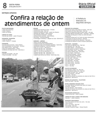 8         sextA-feiRA
                              29 de julho de 2011
                                                                                                                                                    Diário Oficial
                                                                                                                                                     GUARUJÁ

                serviços urbanos


                       Confira a relação de                                                                                                   A Prefeitura
                                                                                                                                              executou os

                     atendimentos de ontem                                                                                                    seguintes serviços:


                ColetA MeCAnizAdA                            roçAdA                                                      ServiçoS de AlvenAriA
                 Jardim Boa Esperança                         Arredores da Farmácia do Povo - Enseada                     Reforma de caixa na Rua Pedro de Toledo – Pae Cará
                 Jardim Virgínia 2                            Avenida São Jorge – Pae Cará                                Rua Quarta com Rua Castro Alves – Pae Cará
                 Jardim Las Palmas                            Avenida Domingos de Souza – Jardim dos Pássaros             Reparo de Calçada Rua Padre Arnaldo Caiafa – Vila Lígia
                                                              Alameda das Violetas – Santo Antônio                        Rua Major Manuel Fernandes Neto – Tubulação - Enseada
                liMPezA de CAnAl                              Rua Almirante Tamandaré – Enseada                           Colocação de Bloquete no Pátio do Centro de Apoio
                 Avenida das Acácias – Jardim Primavera       Avenida Santos Dumont – Santo Antônio                      Operacional
                                                              Rua Xingu – Vila Nova Perequê                               Confecção tampa de PV no Centro de Apoio Operacional
                CAPinAção/ rASPAgeM                           Continuação na Avenida 5 - Margem do Canal – Morrinhos 4    Construção de Caixa Rua Aimoré – Perequê
                 Jardim Las Palmas                                                                                        Confecção de caixa Rua dos Operários - Cachoeira
                 Jardim Virgínia 2 – Enseada                 vArrição / liMPezA                                           Confecção de Tampa no Centro de Apoio Operacional
                                                              Santa Cruz dos Navegantes
                CAPinAção                                     Limpeza da Praça dos Expedicionários                       HidrojAto / SugAdor
                 Avenida Santos Dumont – Santo Antônio        Limpeza da Praça na Rua Brasilina Desidério – Santa Rosa    Rua Joana de Menezes Faro – Pae Cará
                 Rua Cunhambebe com Rua Goiás – Vila Alice    Avenida Rio Amazonas – Vila Nova Perequê                    Rua Bertioga, 252 – Pae Cará
                 Rua Valéria Cicconi – Santa Rosa             Ruas 10,11 e 20,21 – Morrinhos 2                            Rua Mário Silveira - Conceiçãozinha
                 Praça dos Expedicionários – Centro           Travessa 200 até a 210 – Morrinhos 2                        Avenida Ademar de Barros – Santa Rosa
                 Arredores do Campo San Prim – Morrinhos 2    Travessa 100 até a 110 – Morrinhos 1                        Rua José Foster Junior – Santa Rosa
                                                              Ruas 12, 13 e 22,23– Morrinhos 1 e 2                        Rua Afonso Teixeira Vidal – Santa Rosa
                PinturA                                       Travessa 220 até a 230 – Morrinhos 1 e 2                    Rua Gino Fabris – Santa Rosa
                 Avenida da Saudade – Vila Júlia              Travessa 120 até a 130 – Morrinhos 1 e 2                    Rua Estrela Rodrigues – Astúrias
                 Praça da Saudade – Vila Júlia                Capela Nossa Senhora de Fátima – Morro Bela Vista
                                                                                                                          Avenida Almirante Tamandaré
                                                                                                                          Rua Nova Esperança – Vila Edna
                                                                                                                          Rua São João – Vila Edna
                                                                                                                          Rua João Paulo II – Vila Edna
                                                                                                                          Rua Maranhão – Vila Edna
                                                                                                                          Rua Minas Gerais – Vila Edna
                                                                                                                          Rua Santa Cecília – Vila Edna
                                                                                                                          Rua 3 – Vila Selma
                                                                                                                          Rua 8 – Vila Zilda

                                                                                                                         ColetA de reSíduoS
                                                                                                                          Rua Monteiro Lobato, 34 – Pae Cará
                                                                                                                          Rua Presidente Vargas, 544 – Pae Cará
                                                                                                                          Rua Padre Anchieta, 184 – Vila Alice
                                                                                                                          Rua 24 de Agosto – Vila Alice
                                                                                                                          Rua Goiás – Vila Alice
                                                                                                                          Retirada de entulho nos arredores do campo do San Prim e
                                                                                                                         adjacências – Morrinhos 2

                                                                                                                         rePAro de BloqueteS / CAlCeteiro
                                                                                                                          Rua 2 de Junho - Vila Júlia

                                                                                                                         retroCAMinHão truCAdo/toCo
                                                                                                                          Rua Major Manuel Fernandes Neto Apoio em reparo
                                                                                                                         tubulação – Enseada
                                                                                                                          Rua dos Miosótis – Santo Antônio
                                                                                                                          Retirada de entulho nos arredores do campo do San Prim e
                                                                                                                         adjacências – Morrinhos 2

                                                                                                                         eSCAvAdeirA HidráuliCA
                                                                                                                          Canal da Rua Pará – Jardim Enseada

                                                                                                                         liMPezA de rioS e CAnAiS CoM MáquinA
                                                                                                                          Avenida 1 - Jardim Acapulco

                                                                                                                         oPerAção tAPA-BurACo
Dayanna de Castro




                                                                                                                          Rua Dona Vitória com Rua 2 de Junho – Vila Júlia
                                                                                                                          Santo Antônio
                                                                                                                          Rua 1º de Junho – Pae Cará
                                                                                                                          Rua Brasília – Pae Cará
                                                                                                                          Avenida Presidente Vargas – Parque Estuário
 