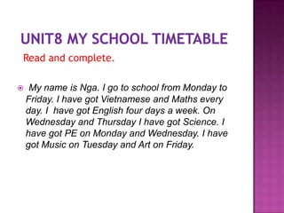Read and complete.

    My name is Nga. I go to school from Monday to
    Friday. I have got Vietnamese and Maths every
    day. I have got English four days a week. On
    Wednesday and Thursday I have got Science. I
    have got PE on Monday and Wednesday. I have
    got Music on Tuesday and Art on Friday.
 