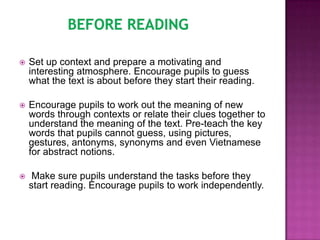    Set up context and prepare a motivating and
    interesting atmosphere. Encourage pupils to guess
    what the text is about before they start their reading.

   Encourage pupils to work out the meaning of new
    words through contexts or relate their clues together to
    understand the meaning of the text. Pre-teach the key
    words that pupils cannot guess, using pictures,
    gestures, antonyms, synonyms and even Vietnamese
    for abstract notions.

    Make sure pupils understand the tasks before they
    start reading. Encourage pupils to work independently.
 