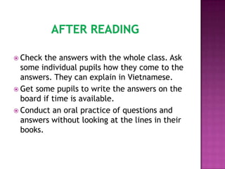  Check  the answers with the whole class. Ask
  some individual pupils how they come to the
  answers. They can explain in Vietnamese.
 Get some pupils to write the answers on the
  board if time is available.
 Conduct an oral practice of questions and
  answers without looking at the lines in their
  books.
 