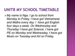  My name is Nga. I go to school from
 Monday to Friday. I have got Vietnamese
 and Maths every day. I have got English
 four days a week. On Wednesday and
 Thursday I have got Science. I have got
 PE on Monday and Wednesday. I have got
 Music on Tuesday and Art on Friday.
 