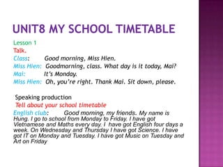 Lesson 1
Talk.
Class:       Good morning, Miss Hien.
Miss Hien:    Goodmorning, class. What day is it today, Mai?
Mai:         It’s Monday.
Miss Hien:    Oh, you’re right. Thank Mai. Sit down, please.

 Speaking production
 Tell about your school timetable
English club:      Good morning, my friends. My name is
Hung. I go to school from Monday to Friday. I have got
Vietnamese and Maths every day. I have got English four days a
week. On Wednesday and Thursday I have got Science. I have
got IT on Monday and Tuesday. I have got Music on Tuesday and
Art on Friday
 