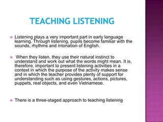    Listening plays a very important part in early language
    learning. Through listening, pupils become familiar with the
    sounds, rhythms and intonation of English.

    When they listen, they use their natural instinct to
    understand and work out what the words might mean. It is,
    therefore, important to present listening activities in a
    context in which the purpose of the activity makes sense
    and in which the teacher provides plenty of support for
    understanding such as using gestures, actions, pictures,
    puppets, real objects, and even Vietnamese.


   There is a three-staged approach to teaching listening
 