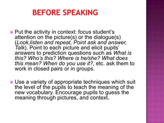    Put the activity in context: focus student’s
    attention on the picture(s) or the dialogue(s)
    (Look,listen and repeat, Point ask and answer,
    Talk). Point to each picture and elicit pupils’
    answers to prediction questions such as What is
    this? Who’s this? Where is he/she? What does
    this mean? When do you use it?, etc. ask them to
    work in closed pairs or in groups.

   Use a variety of appropriate techniques which suit
    the level of the pupils to teach the meaning of the
    new vocabulary. Encourage pupils to guess the
    meaning through pictures, and context.
 