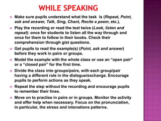    Make sure pupils understand what the task is (Repeat, Point,
    ask and answer, Talk, Sing, Chant, Recite a poem, etc.).
   Play the recording or read the text twice (Look, listen and
    repeat): once for students to listen all the way through and
    once for them to follow in their books. Check their
    comprehension through gist questions.
   Get pupils to read the example(s) (Point, ask and answer)
    before they work in pairs or groups.
   Model the example with the whole class or use an “open pair”
    or a “closed pair” for the first time.
   Divide the class into groups/pairs, with each group/pair
    having a different role in the dialogue/exchange. Encourage
    pupils to perform actions as they speak.
   Repeat the step without the recording and encourage pupils
    to remember their lines.
   Move on to practise in pairs or in groups. Monitor the activity
    and offer help when necessary. Focus on the pronunciation,
    in particular, the stress and intonations patterns.
 
