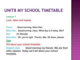 Lesson 1
Look, listen and repeat.

Class:     Good morning, Miss Hien.
Miss Hien: Goodmorning, class. What day is it today, Mai?
Mai:      It’s Monday.
Miss Hien: Oh, you’re right. Thanks, Mai. Sit down, please.
Talk
Tell about your school timetable
English club:     Good morning my friends. We are from
other classes. Today we’ll tell about your school
timetable.
 