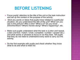    Focus pupils’ attention to the title of the unit or the task instruction
    and set up the context or the purpose of the activity.
    Elicit any words or ideas that pupils know related to a particular
    situation, Do you understand the title of the unit? What can you
    see in this picture? Who is this? What is it? Do you know
    it/him/her/them? What’s he/she doing? What’s happening?, etc.

   Make sure pupils understand what the task is (Listen and repeat,
    Listen and tick / match / circle / complete / number / answer etc.)
    and what words or phrases to focus on as they hear. Tell pupils
    that they do not need to understand every word to carry out the
    activity.

   Do the first example with pupils and check whether they know
    what to do and what to listen for.
 