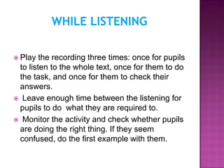  Play  the recording three times: once for pupils
 to listen to the whole text, once for them to do
 the task, and once for them to check their
 answers.
 Leave enough time between the listening for
 pupils to do what they are required to.
 Monitor the activity and check whether pupils
 are doing the right thing. If they seem
 confused, do the first example with them.
 