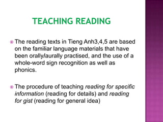  The reading texts in Tieng Anh3,4,5 are based
 on the familiar language materials that have
 been orally/aurally practised, and the use of a
 whole-word sign recognition as well as
 phonics.

 The procedure of teaching reading for specific
 information (reading for details) and reading
 for gist (reading for general idea)
 