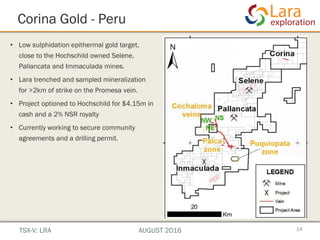 Corina Gold - Peru
• Low sulphidation epithermal gold target,
close to the Hochschild owned Selene,
Pallancata and Immaculada mines.
• Lara trenched and sampled mineralization
for >2km of strike on the Promesa vein.
• Project optioned to Hochschild for $4.15m in
cash and a 2% NSR royalty
• Currently working to secure community
agreements and a drilling permit.
14
superficial rights secured
lt with new veins discovered
show Au/Ag presence at
hole district to be completed
with Lara Exploration Ltd.
at surface - 20 km from Selene
t Inmaculada & Pallancata
age in Hochschild’s Southern Peru cluster
TSX-V: LRA AUGUST 2016
 