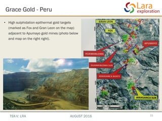 Grace Gold - Peru
• High sulphidation epithermal gold targets
(marked as Fox and Gran Leon on the map)
adjacent to Apumayo gold mines (photo below
and map on the right right).
15TSX-V: LRA AUGUST 2016
 