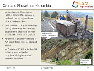 Coal and Phosphate - Colombia
18
• Lara and partner Kiwanda own
~23% of Carbhid SAS, operator of
the Escalones underground coal
mine in the Boyacá Basin.
• Plus the option to acquire the Pelaya
claim (Cesar Basin), which has the
potential for a large-scale resource
that could be mined from open-pit.
• Agreement in place to vend rights to
ASX-listed Phillips River for cash and
shares.
• Iza Phosphate JV - Using the Carbhid
operating team to develop
phosphate mining in the same
district as Escalones.
El Diamante
Mine - Escalones
Phosphate
Bed - Iza
TSX-V: LRA AUGUST 2016
 