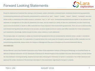 Forward Looking Statements
Except for statements of historical fact relating to the Company, certain information contained herein constitutes forward-looking statements.
Forward-looking statements are frequently characterized by words such as “plan”, “expect”, “project”, “intend”, “believe”, “anticipate” and other
similar words, or statements that certain events or conditions “may” or “will” occur. Forward-looking statements are based on the opinions and
estimates of management on the date the statements are made, and are subject to a variety of risks and uncertainties and other factors that
could cause actual events or results to differ materially from those projected in the forward-looking statements. There can be no assurance that
such forward-looking statements will prove to be accurate, as actual results and future events could differ materially from those anticipated in
such statements. Accordingly, readers should not place undue reliance on such statements.
The Company does not undertake to update any forward-looking statements that are incorporated by reference herein, except in accordance
with applicable securities laws. For a description of material factors that could cause the Company’s actual results to differ materially from the
forward-looking statements, please review the Company’s Management Discussion & Analysis and Financial Statements filed on
www.sedar.com.
Michael Bennell, Lara’s Vice President Exploration and a Fellow of the Australasian Institute of Mining and Metallurgy, is a Qualified Person as
defined by National Instrument 43-101 Standards of Disclosure for Mineral Projects of the Canadian Securities Administrators, and has verified
the data disclosed, including sampling, analytical and test data underlying the information or opinion s contained in the written disclosure and
approved the written disclosure of the technical information in this presentation regarding the Company’s projects.
2TSX-V: LRA AUGUST 2016
 