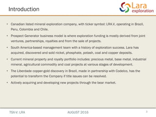 Introduction
• Canadian listed mineral exploration company, with ticker symbol: LRA.V, operating in Brazil,
Peru, Colombia and Chile.
• Prospect Generator business model is where exploration funding is mostly derived from joint
ventures, partnerships, royalties and from the sale of projects.
• South America-based management team with a history of exploration success. Lara has
acquired, discovered and sold nickel, phosphate, potash, coal and copper deposits.
• Current mineral property and royalty portfolio includes: precious metal, base metal, industrial
mineral, agricultural commodity and coal projects at various stages of development.
• The Liberdade copper-gold discovery in Brazil, made in partnership with Codelco, has the
potential to transform the Company if title issues can be resolved.
• Actively acquiring and developing new projects through the bear market.
3TSX-V: LRA AUGUST 2016
 