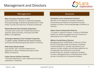 Management and Directors
6
Management Directors
Miles Thompson (President & CEO)
Lara founder with +30 years in exploration globally.
Previously Manager of Business Development for Gold
Fields. Founder and Chairman of Reservoir Minerals.
Michael Bennell (Vice President Exploration)
+30 year track record with multiple discoveries in
Australia, Brazil and Africa. Previously with BHP
Billiton and AngloGold.
Christopher MacIntyre (Vice President Corporate)
+7 years in public markets and the resource sector.
Commerce and Business graduate Queen’s University.
Helio Ikeda (Advisor Brazil)
Lara founder, with +30 years experience of
exploration in Brazil. Worked previously for Vale,
Billiton and Barrick.
Carlos Caceres (Advisor Colombia)
+30 years experience in coal, metals and oil and gas
exploration in Colombia.
Christopher Jones (Independent Director)
Member of the Institute of Canadian Chartered
Accountants and Institute of Chartered Financial
Analysts of Ontario. Accounting Manager at Williams &
Partners.
Adrian Calvert (Independent Director)
+15 years in resource industry. Founder of WindRose
Capital Ltd. Holds law degree from the University of
Queensland and an MBA from Insead.
William Connell Steers (Director)
Managing partner at IMC Brasil, a Director of Petro
Rio SA (a Canadian listed oil producer), Indústrias
Verolme-Ishibras S.A. (private manufacturer and
repairer of ships, vessels, and off-shore platforms for
oil exploration and production) and Docas
Investimentos S.A. (private investment company).
Formerly, Managing Partner at Weatherhaven Brasil
(private manufacturer of temporary shelters).
TSX-V: LRA AUGUST 2016
 