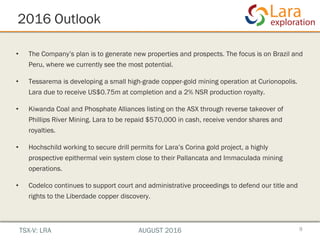 2016 Outlook
9
• The Company’s plan is to generate new properties and prospects. The focus is on Brazil and
Peru, where we currently see the most potential.
• Tessarema is developing a small high-grade copper-gold mining operation at Curionopolis.
Lara due to receive US$0.75m at completion and a 2% NSR production royalty.
• Kiwanda Coal and Phosphate Alliances listing on the ASX through reverse takeover of
Phillips River Mining. Lara to be repaid $570,000 in cash, receive vendor shares and
royalties.
• Hochschild working to secure drill permits for Lara’s Corina gold project, a highly
prospective epithermal vein system close to their Pallancata and Immaculada mining
operations.
• Codelco continues to support court and administrative proceedings to defend our title and
rights to the Liberdade copper discovery.
TSX-V: LRA AUGUST 2016
 