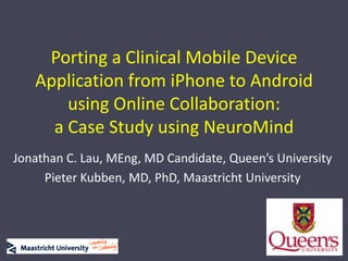 Porting a Clinical Mobile Device Application from iPhone to Android using Online Collaboration:a Case Study using NeuroMind Jonathan C. Lau, MEng, MD Candidate, Queen’s University Pieter Kubben, MD, PhD, Maastricht University 